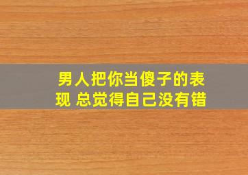 男人把你当傻子的表现 总觉得自己没有错